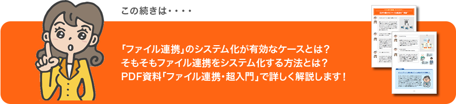 この続きは・・・・ 「ファイル転送」のシステム化が有効なケースとは?そもそもファイル転送をシステム化する方法とは?PDF資料「ファイル転送・超入門」で詳しく解説します!