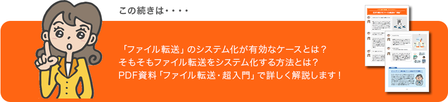 この続きは・・・・ 「ファイル転送」のシステム化が有効なケースとは?そもそもファイル転送をシステム化する方法とは?PDF資料「ファイル転送・超入門」で詳しく解説します!