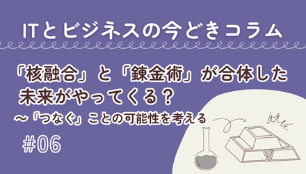 〈ITとビジネスの今どきコラム〉「核融合」と「錬金術」が合体した未来がやってくる？～「つなぐ」ことの可能性を考える