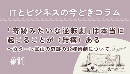 〈ITとビジネスの今どきコラム〉「奇跡みたいな逆転劇」は本当に起こることが（結構）ある～カターレ富山の奇跡のJ2残留劇について