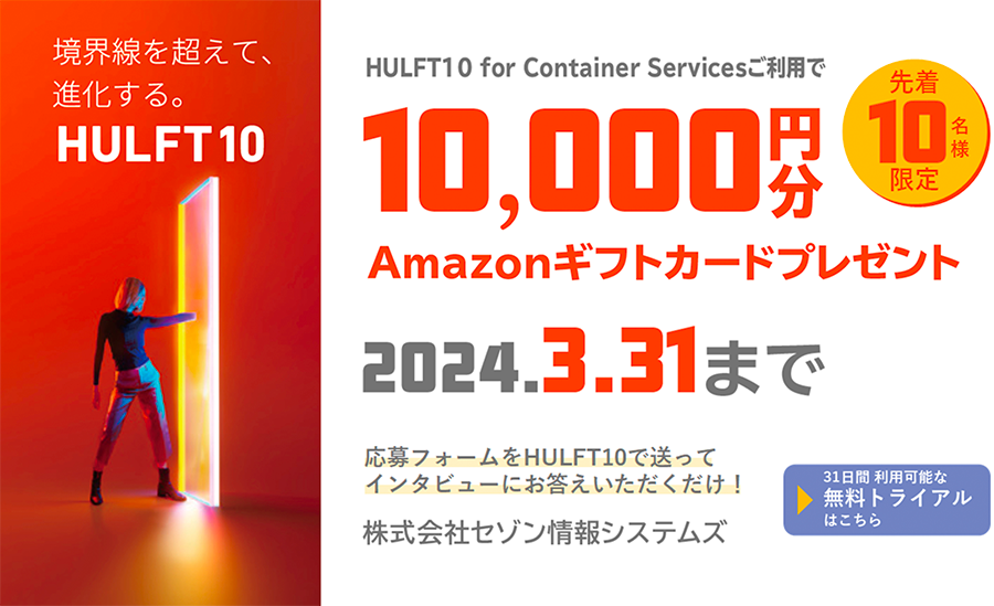 境界線を超えて、進化する。HULFT10 for Container Servicesご利用で、[先着10名様限定]10,000円分 Amazonギフトカードプレゼント。2024.3.31まで。応募フォームをHULFT10で送ってインタビューにお答えいただくだけ！株式会社セゾン情報システムズ。 ▶︎ 31日間利用可能な無料トライアルはこちら