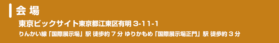 会 場：東京ビックサイト東京都江東区有明3-11-1　りんかい線 「国際展示場」駅 徒歩約7分 ゆりかもめ 「国際展示場正門」駅 徒歩約3分