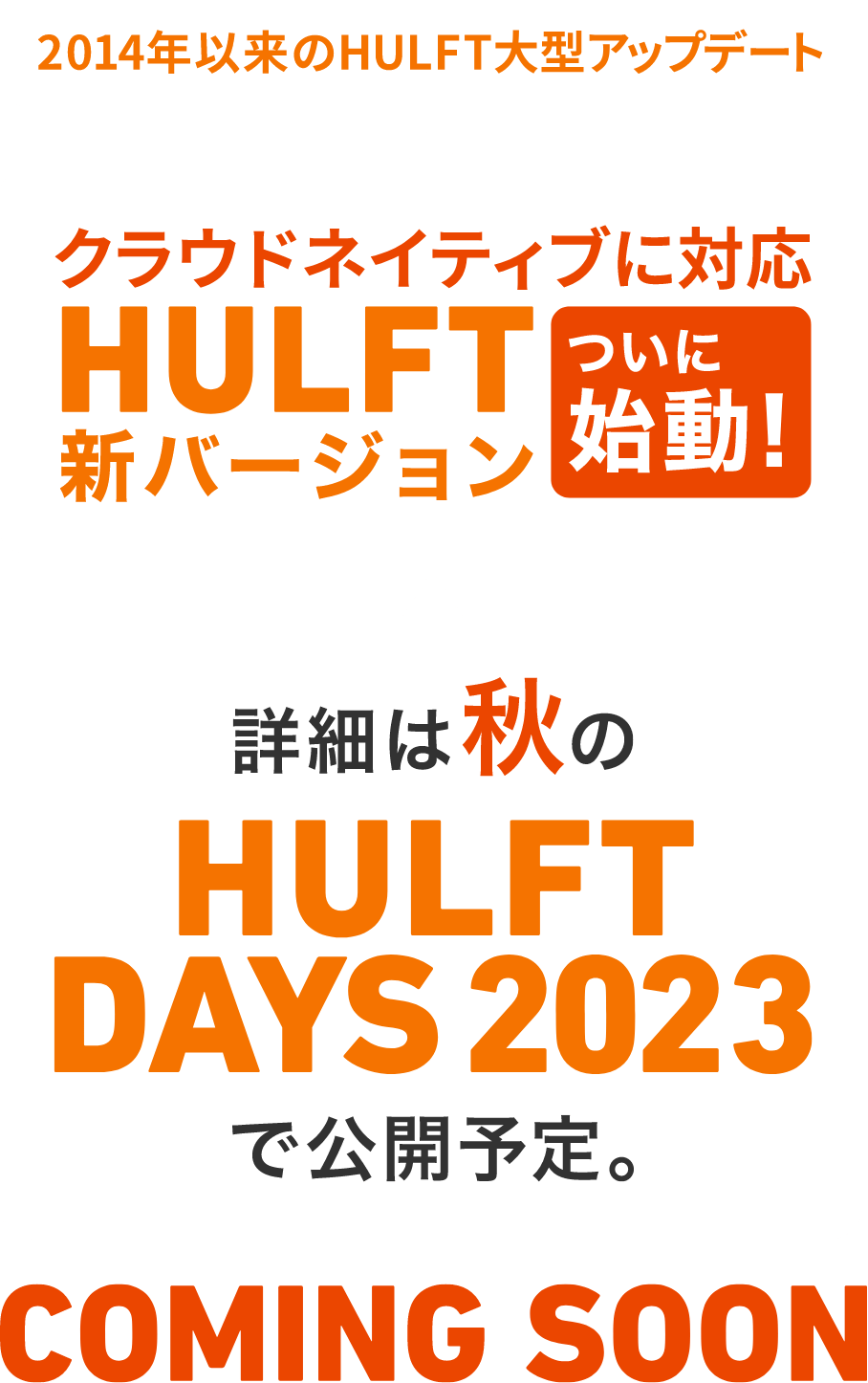 2014年以来のHULFT大型アップデート クラウドネイティブに対応 HULFT X ついに始動！ 詳細は秋ののHULFTDAYS2023で公開予定。 COMINGSOON